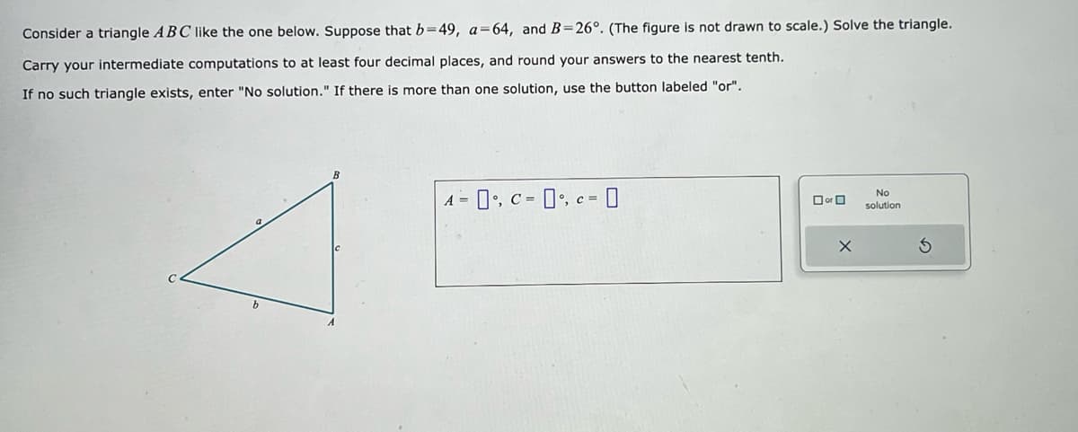 **Example Problem on Triangle Calculation**

---

**Problem Statement:**

Consider a triangle \( \triangle ABC \) like the one below. Suppose that \( b = 49 \), \( a = 64 \), and \( B = 26^\circ \). (The figure is not drawn to scale.) Solve the triangle.

Carry your intermediate computations to at least four decimal places, and round your answers to the nearest tenth. If no such triangle exists, enter "No solution." If there is more than one solution, use the button labeled "or".

**Figure Description:**

- The triangle is labeled \( ABC \). 
- Vertex \( A \) is located at one corner, with side \( c \) opposite to it.
- Vertex \( B \) is located at another corner, with side \( a \) opposite to it.
- Vertex \( C \) is located at the last corner, with side \( b \) opposite to it.

\( A = \_\_\_\_^\circ \), \( C = \_\_\_\_^\circ \), \( c = \_\_\_\_ \)

---

**Calculations:**

Using the Law of Sines:

\[ \frac{a}{\sin A} = \frac{b}{\sin B} = \frac{c}{\sin C} \]

First, we find \( A \):

\[ \sin A = \frac{a \cdot \sin B}{b} \]
\[ \sin A = \frac{64 \cdot \sin 26^\circ}{49} \]

Next, we find \( C \):

\[ C = 180^\circ - A - B \]

Finally, we find \( c \) using the Law of Sines again.

\[ c = \frac{b \cdot \sin C}{\sin B} \]

**Answer Input:**

- \( A = \_\_\_\_^\circ \)
- \( C = \_\_\_\_^\circ \)
- \( c = \_\_\_\_ \)

If more than one solution exists, utilize the "or" option. If no solution exists, indicate "No solution".

---

**Note:** Ensure to carry your intermediate computations to at least four decimal places and round your final answers to the nearest tenth.