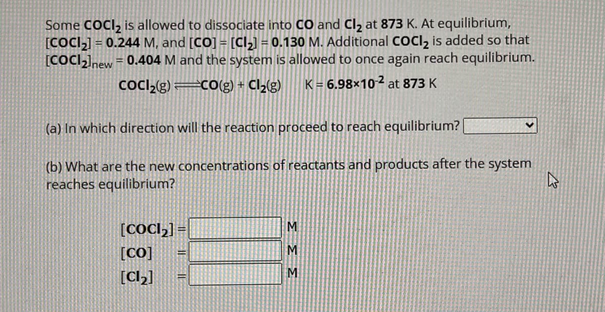 Some COCI₂ is allowed to dissociate into CO and Cl₂ at 873 K. At equilibrium,
[COCI₂] = 0.244 M, and [CO] = [Cl₂] = 0.130 M. Additional COCI₂ is added so that
[COCI₂]new = 0.404 M and the system is allowed to once again reach equilibrium.
CoCl₂(g)=CO(g) + Cl₂(g) K = 6.98×10-2 at 873 K
(a) In which direction will the reaction proceed to reach equilibrium?
(b) What are the new concentrations of reactants and products after the system
reaches equilibrium?
[CoCl₂] =
[CO]
[Cl₂]
=
333
V
4