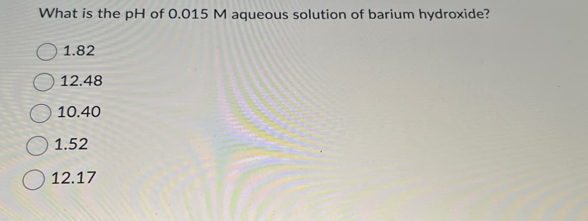 What is the pH of 0.015 M aqueous solution of barium hydroxide?
1.82
12.48
10.40
1.52
12.17