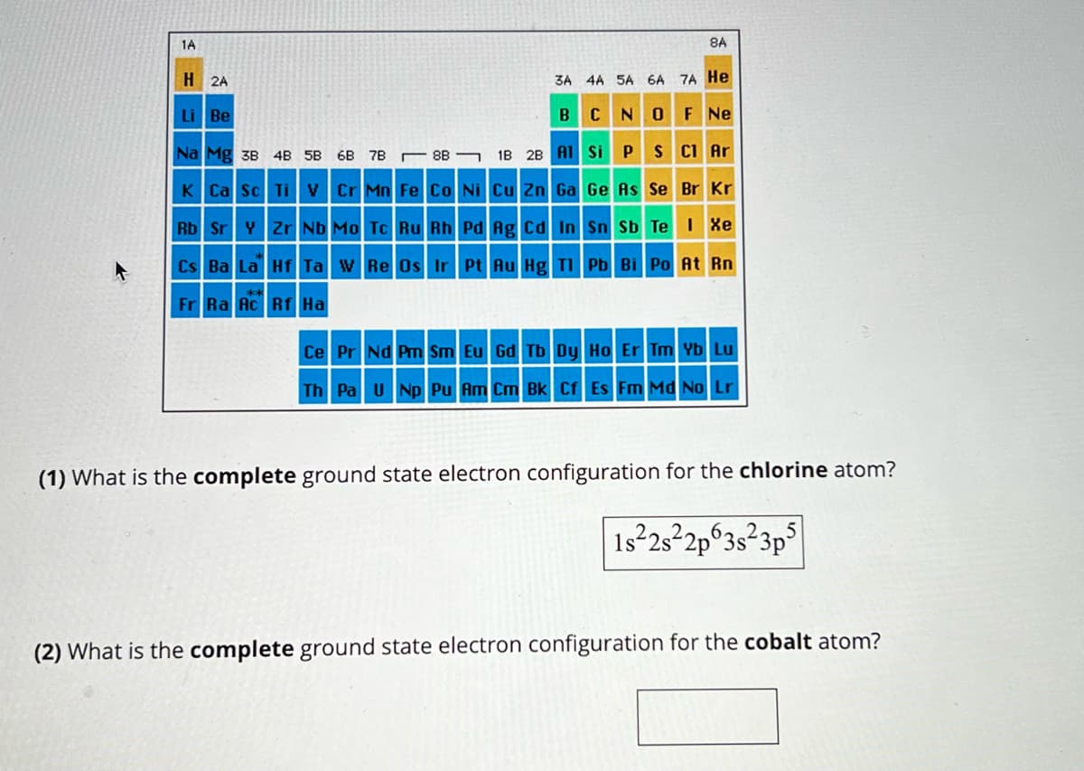 1A
H
2A
Li Be
3A 4A 5A 6A 7A He
BCN O F Ne
S Cl Ar
Na Mg 3B 4B 5B 6B 7B
K Ca Sc Ti V
88
Cr Mn Fe Co Ni Cu Zn Ga
Ag Cd In
Rb Sr Y Zr Nb Mo Tc Ru Rh Pd
Cs Ba La Hf Ta W Re Os Ir Pt Au Hg Tl
Fr Ra Ac Rf Ha
1B 2B Al Si P
8A
Ge As Se Br Kr
Sn Sb Te I Xe
Pb Bi Po At Rn
Ce Pr Nd Pm Sm Eu Gd Tb Dy Ho Er Tm Yb Lu
Th Pa U Np Pu Am Cm Bk Cf Es Fm Md No Lr
(1) What is the complete ground state electron configuration for the chlorine atom?
1s 2s 2p 3s 3p5
(2) What is the complete ground state electron configuration for the cobalt atom?