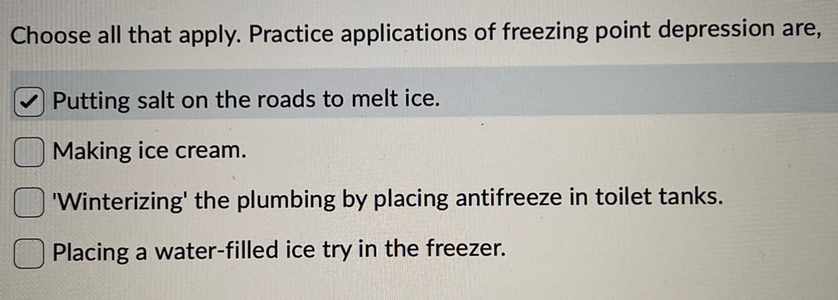 Choose all that apply. Practice applications of freezing point depression are,
Putting salt on the roads to melt ice.
Making ice cream.
'Winterizing' the plumbing by placing antifreeze in toilet tanks.
Placing a water-filled ice try in the freezer.