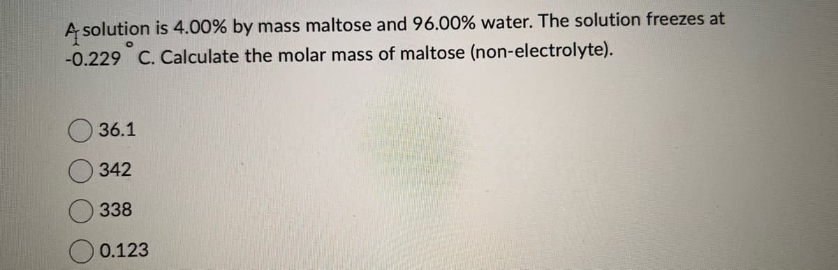 A solution is 4.00% by mass maltose and 96.00% water. The solution freezes at
-0.229˚ C. Calculate the molar mass of maltose (non-electrolyte).
36.1
342
338
0.123