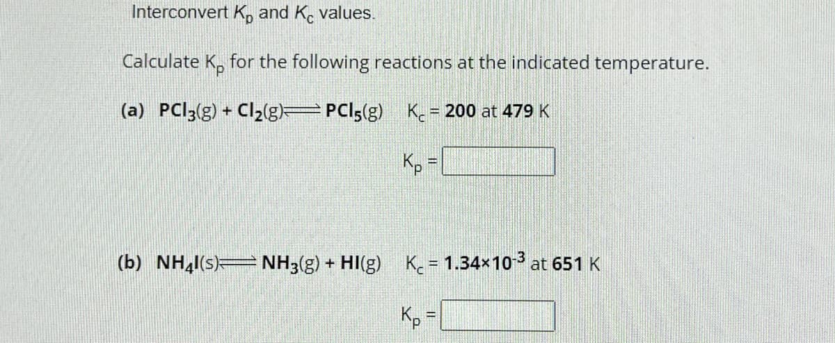 Interconvert K, and Kc values.
Calculate Kp for the following reactions at the indicated temperature.
(a) PCl3(g) + Cl₂(g)=PCI5(g)
Kc = 200 at 479 K
Kp =
(b) NH4l(s) NH3(g) + HI(g) K = 1.34×10-³ at 651 K
Kp =