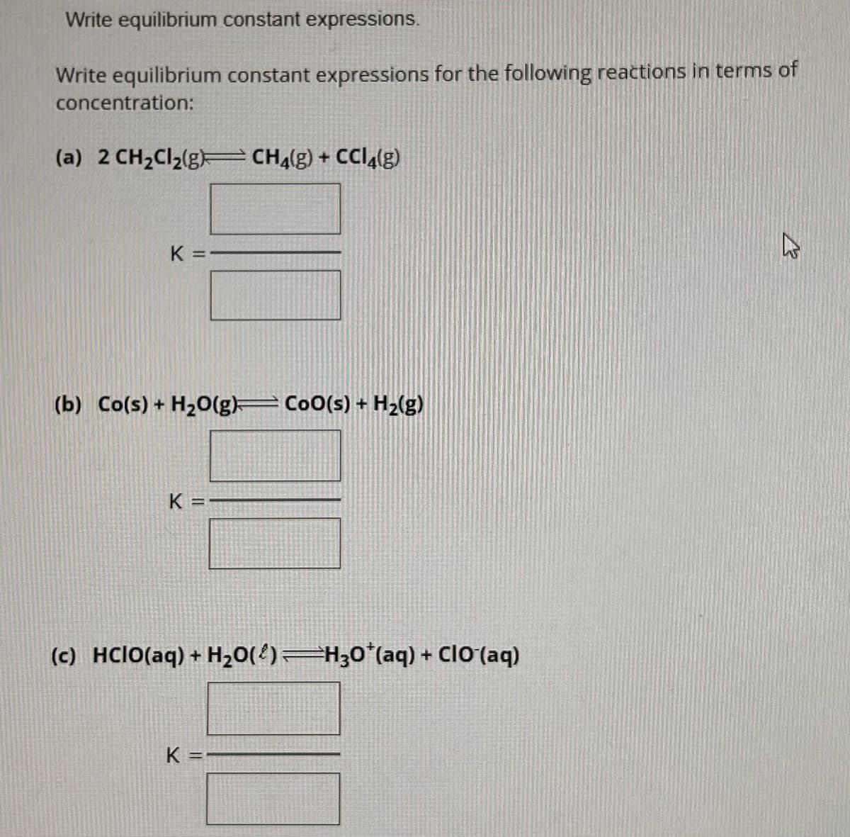 Write equilibrium constant expressions.
Write equilibrium constant expressions for the following reactions in terms of
concentration:
(a) 2 CH₂Cl₂(g) CH4(g) + CCl4(g)
K =
(b) Co(s) + H₂O(g)— Co0(s) + H₂(g)
K=
(c) HCIO(aq) + H₂O(²) —H3O*(aq) + ClO (aq)
K=
27