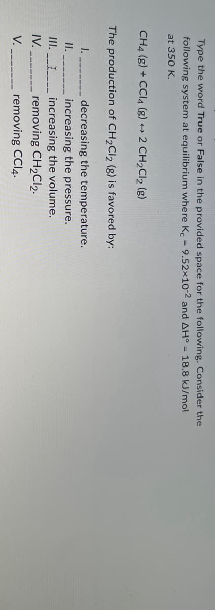 Type the word True or False in the provided space for the following. Consider the
following system at equilibrium where Kc = 9.52x10-2 and AH° = 18.8 kJ/mol
at 350 K.
CH4 (g) + CCl4 (g) → 2 CH₂Cl₂ (g)
The production of CH₂Cl2 (g) is favored by:
decreasing the temperature.
increasing the pressure.
increasing the volume.
removing CH₂Cl2.
removing CCl4.
I.
II.
III.____
IV.
V.