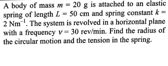 20 g is attached to an elastic
50 cm and spring constant k
A body of mass m =
spring of length L
2 Nm. The system is revolved in a horizontal plane
with a frequency v= 30 rev/min. Find the radius of
the circular motion and the tension in the spring.
%D
