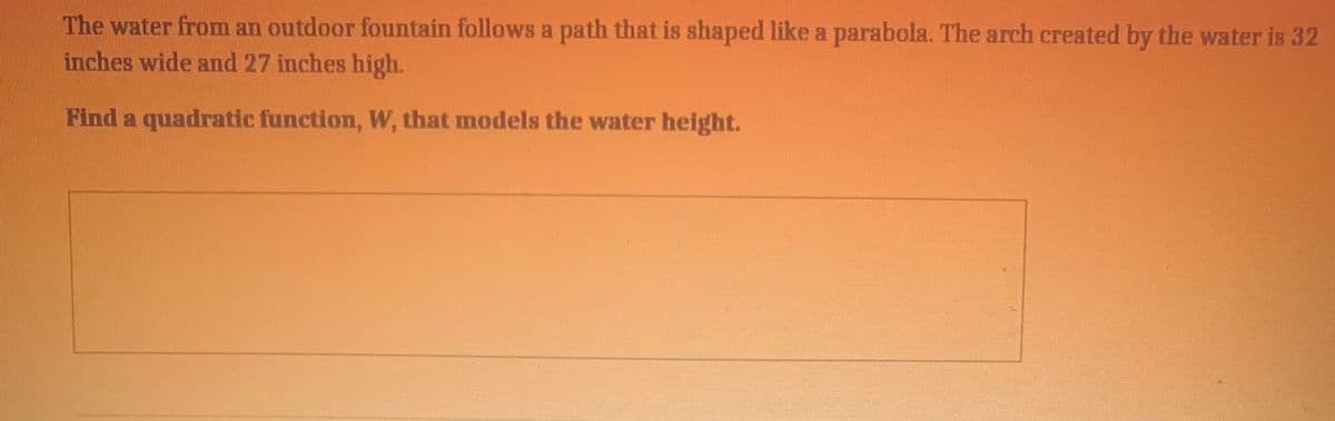 The water from an outdoor fountain follows a path that is shaped like a parabola. The arch created by the water is 32
inches wide and 27 inches high.
Find a quadratic function, W, that models the water height.
