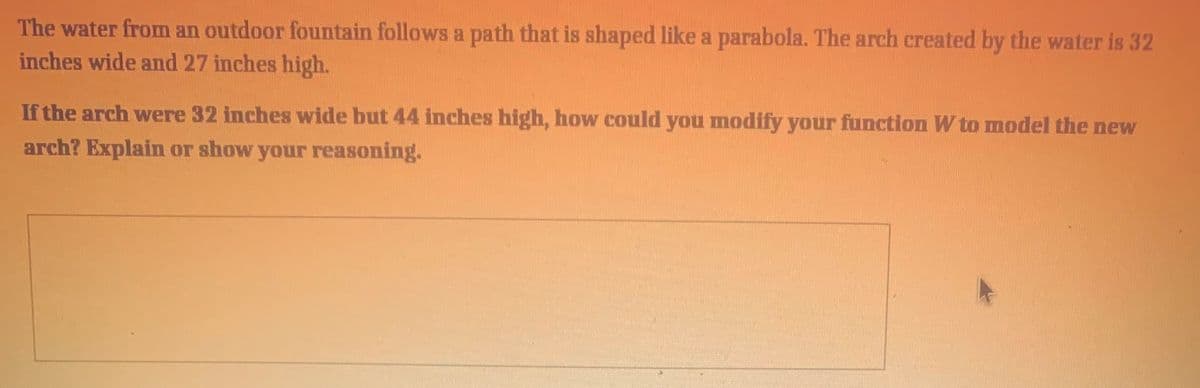 The water from an outdoor fountain follows a path that is shaped like a parabola. The arch created by the water is 32
inches wide and 27 inches high.
If the arch were 32 inches wide but 44 inches high, how could you modify your function W to model the new
arch? Explain or show your reasoning.
