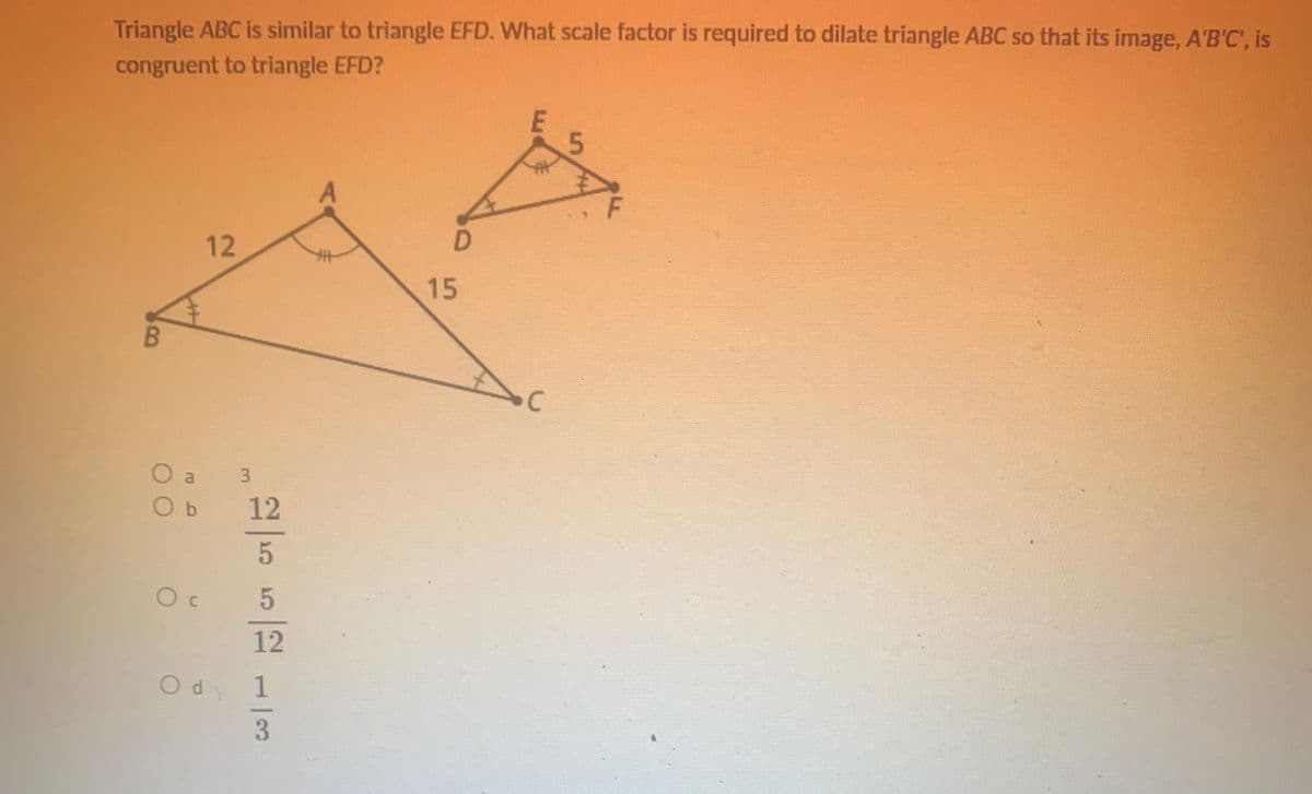 Triangle ABC is similar to triangle EFD. What scale factor is required to dilate triangle ABC so that its image, A'B'C', is
congruent to triangle EFD?
12
15
O a
O b
12
12
Od 1
3
5
3.
