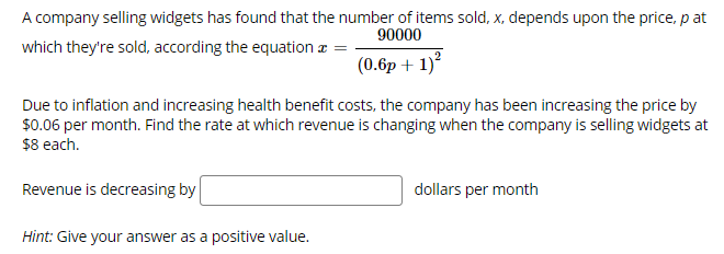 ### Understanding Revenue Change in Widget Sales

A company selling widgets has observed that the number of items sold, \( x \), depends upon the price, \( p \), at which they're sold, following the equation:

\[ x = \frac{90000}{(0.6p + 1)^2} \]

Due to inflation and increasing health benefit costs, the company has been increasing the price by $0.06 per month. Your task is to determine the rate at which revenue is changing when the company is selling widgets at $8 each.

To find this, use the following steps:

1. **Identify Revenue Function:**
    - Revenue, \( R \), is given by \( R = x \times p \).
    - Substitute the given equation for \( x \):
    \[ R = \left(\frac{90000}{(0.6p + 1)^2}\right) \times p \]

2. **Calculate the Rate of Change of Revenue:**
    - Differentiate \( R \) with respect to time (given that \( p \) is changing over time).
    - Given the price increase rate (\( \frac{dp}{dt} \)), find \( \frac{dR}{dt} \) when \( p = 8 \).

3. **Substitute Values and Solve:**
    - Determine \( \frac{dR}{dt} \) knowing \( \frac{dp}{dt} = 0.06 \).

**Problem Statement Revisited:**

Due to inflation and increasing health benefit costs, the company has been increasing the price by $0.06 per month. Find the rate at which revenue is changing when the company is selling widgets at $8 each.

\[ \text{Revenue is decreasing by} \ \fbox{} \ \text{dollars per month} \]

**Hint:**
Give your answer as a positive value.