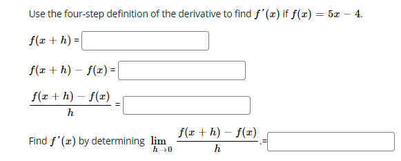 ### Understanding the Four-Step Definition of the Derivative

To find the derivative \( f'(x) \) using the four-step definition of the derivative, follow these steps for the function \( f(x) = 5x - 4 \):

1. **Find \( f(x + h) \)**
   \[
   f(x + h) = \rule{150pt}{0.4pt}
   \]

2. **Compute \( f(x + h) - f(x) \)**
   \[
   f(x + h) - f(x) = \rule{150pt}{0.4pt}
   \]

3. **Divide by \( h \)**
   \[
   \frac{f(x + h) - f(x)}{h} = \rule{150pt}{0.4pt}
   \]

4. **Take the limit as \( h \) approaches 0**
   \[
   \lim_{h \to 0} \frac{f(x + h) - f(x)}{h} = \rule{150pt}{0.4pt}
   \]

### Explanation of Each Step

- **Step 1**: Substitute \( x + h \) into the function \( f(x) \).
- **Step 2**: Subtract the original function \( f(x) \) from the result of Step 1.
- **Step 3**: Divide the difference obtained in Step 2 by \( h \).
- **Step 4**: Determine the limit of the expression as \( h \) approaches zero to find the derivative.

By following these steps, you can determine the derivative of any function using its definition. Let’s apply this process to the given function \( f(x) = 5x - 4 \) step-by-step.