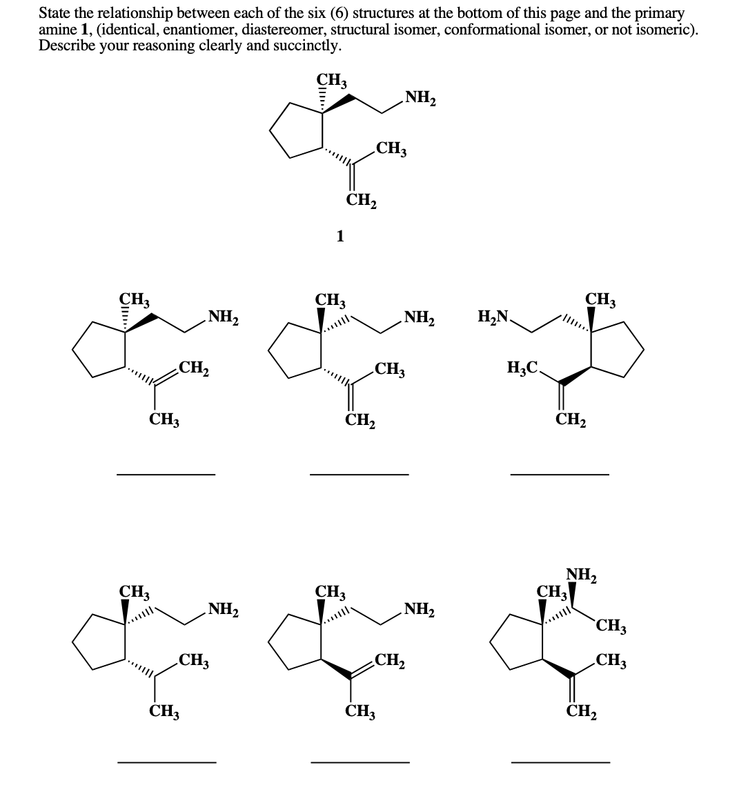 State the relationship between each of the six (6) structures at the bottom of this page and the primary
amine 1, (identical, enantiomer, diastereomer, structural isomer, conformational isomer, or not isomeric).
Describe your reasoning clearly and succinctly.
CH3
NH2
„CH3
CH,
1
CH3
CH3
CH3
NH2
H,N.
7HN
CH2
CH3
H3C.
CH2
CH2
CH3
NH,
CH3
CH3
CH3
NH2
NH2
CH3
CH3
.CH3
CH2
ČH3
CH3
CH2
