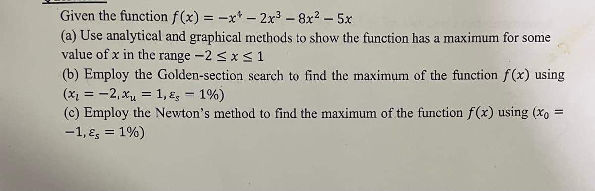 Given the function f(x) = -x4 - 2x³ - 8x² - 5x
(a) Use analytical and graphical methods to show the function has a maximum for some
value of x in the range -2 ≤ x ≤ 1
(b) Employ the Golden-section search to find the maximum of the function f(x) using
(x₁ = -2, xu = 1, &, = 1%)
(c) Employ the Newton's method to find the maximum of the function f(x) using (xo =
-1, &s = 1%)