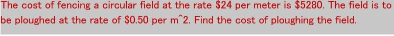 The cost of fencing a circular field at the rate $24 per meter is $5280. The field is to
be ploughed at the rate of $0.50 per m^2. Find the cost of ploughing the field.
