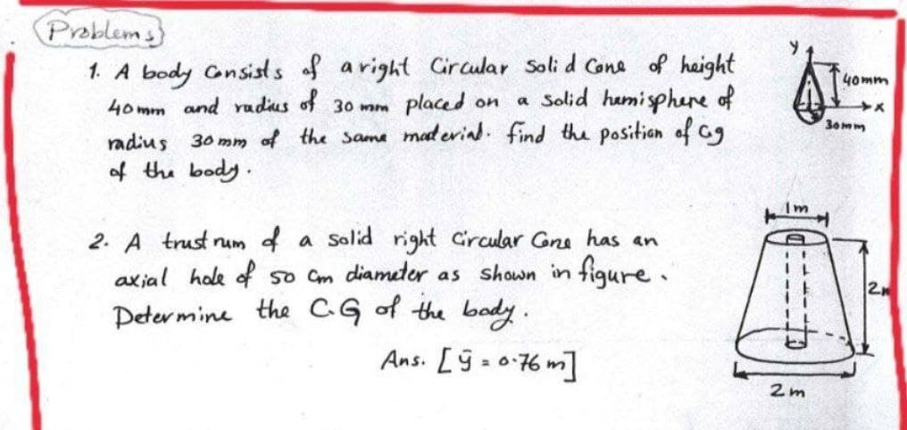 Problems)
1. A body Gnsists of aright Circular Soli d Cone of haight
40mm
40 mm and radus of 30 wam placed on
Solid hamisphere of
30mm
radius
30 mm of the Same mterind. find the positien of Gg
of the body.
2. A trust num d a solid right Grcular Gne has an
axjal hole of so Cm diameter as shown in figure.
Petermine the CG of the bady.
Ans. [ ŷ =0-76 m]
2m
