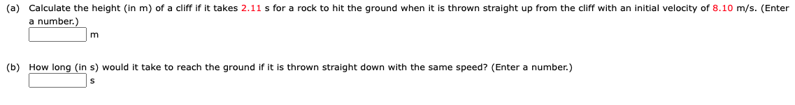 (a) Calculate the height (in m) of a cliff if it takes 2.11 s for a rock to hit the ground when it is thrown straight up from the cliff with an initial velocity of 8.10 m/s. (Enter
a number.)
m
(b) How long (in s) would it take to reach the ground if it is thrown straight down with the same speed? (Enter a number.)
S