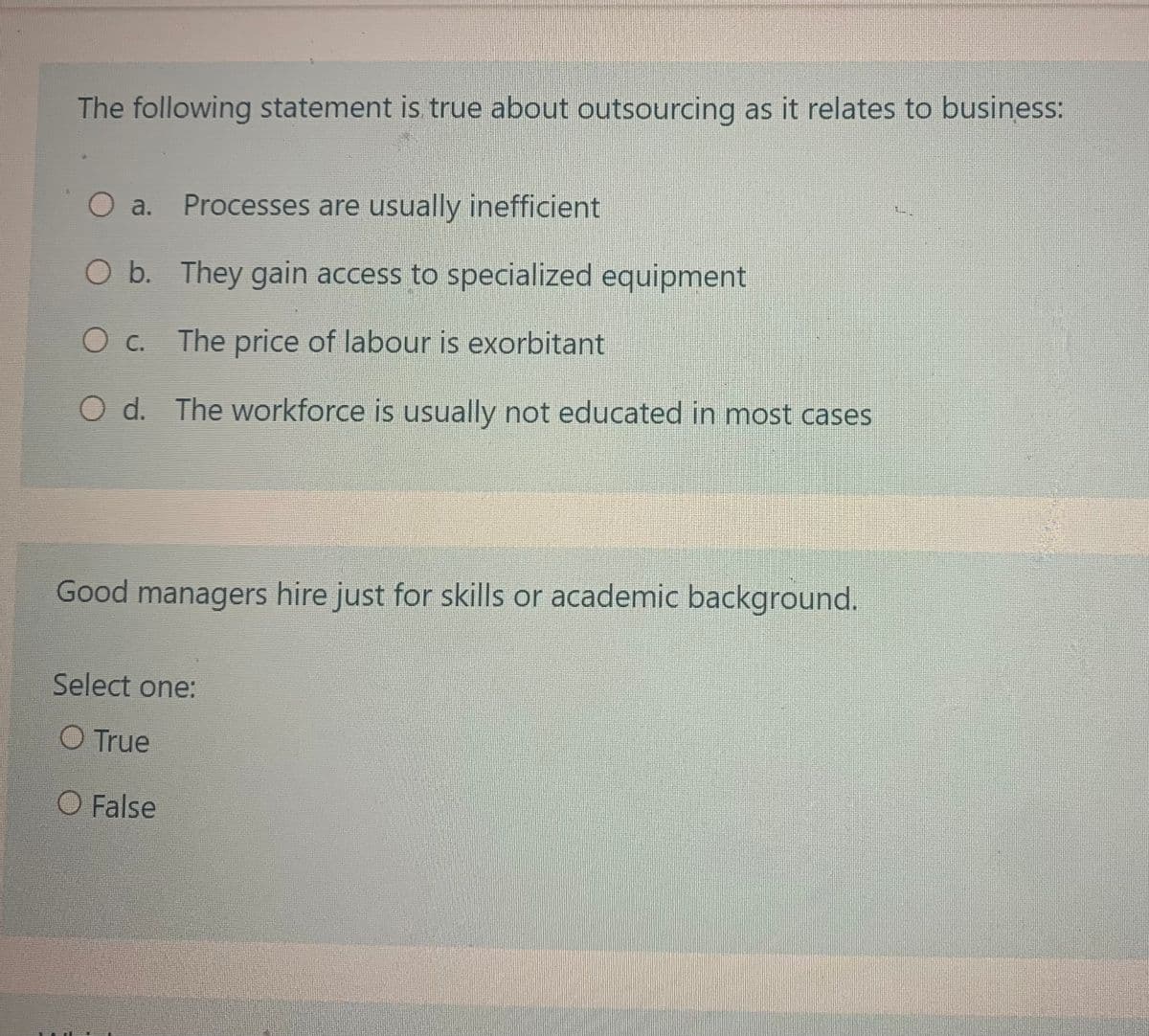 The following statement is true about outsourcing as it relates to business:
O a. Processes are usually inefficient
O b. They gain access to specialized equipment
O c. The price of labour is exorbitant
O d. The workforce is usually not educated in most cases
Good managers hire just for skills or academic background.
Select one:
O True
O False