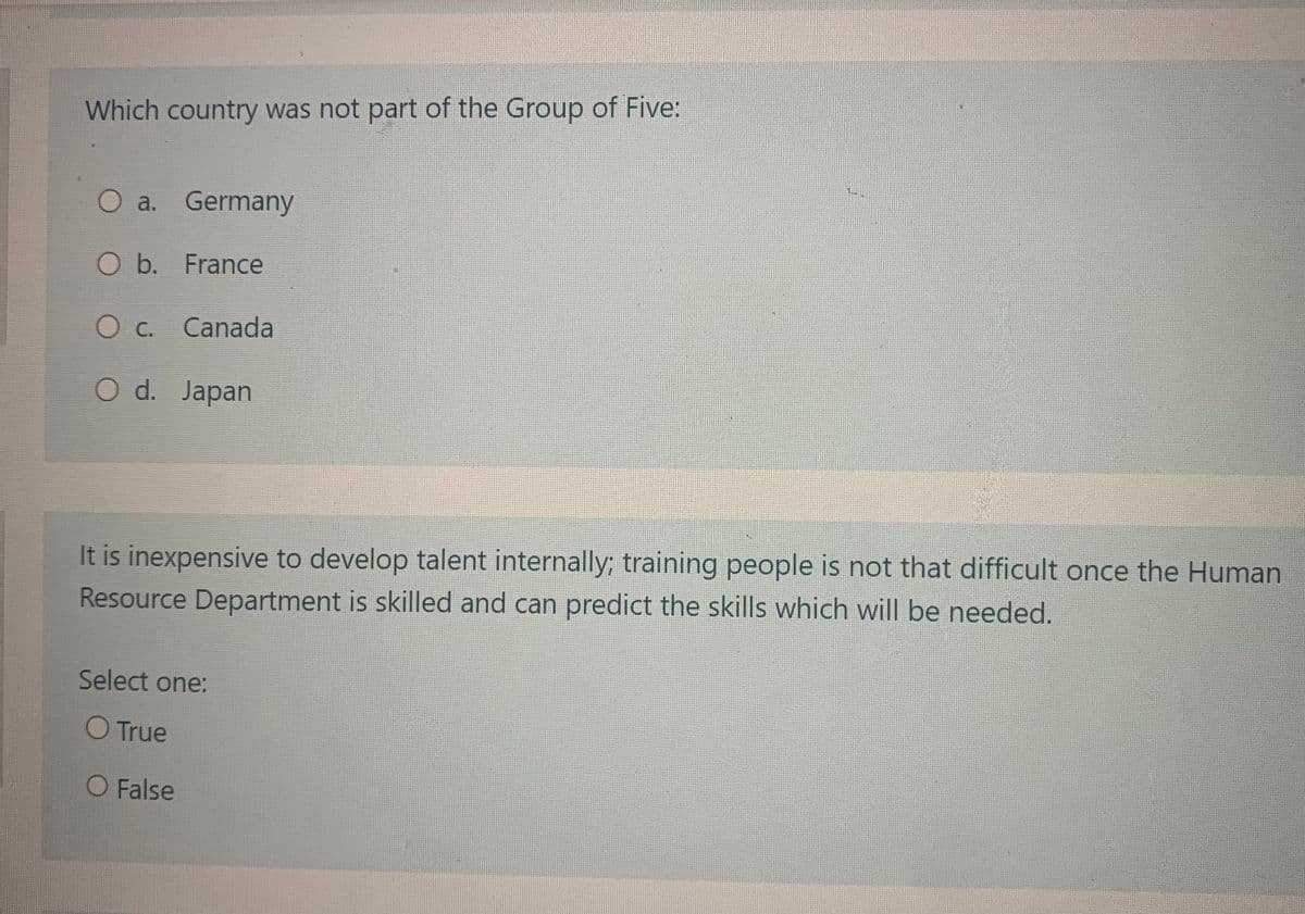 Which country was not part of the Group of Five:
O a. Germany
O b. France
O c. Canada
O d. Japan
It is inexpensive to develop talent internally; training people is not that difficult once the Human
Resource Department is skilled and can predict the skills which will be needed.
Select one:
O True
O False