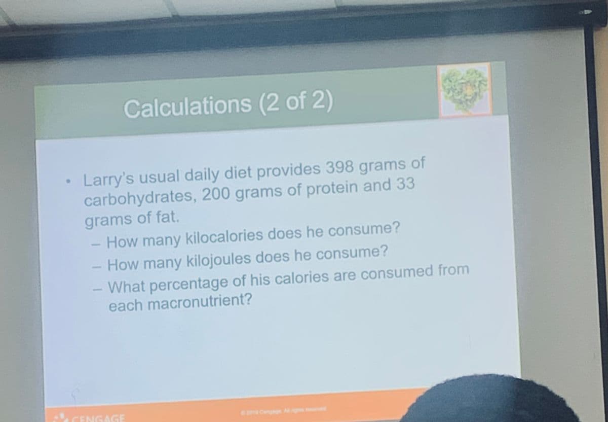 Calculations (2 of 2)
• Larry's usual daily diet provides 398 grams of
carbohydrates, 200 grams of protein and 33
grams of fat.
How many kilocalories does he consume?
- How many kilojoules does he consume?
What percentage of his calories are consumed from
each macronutrient?
CENGAGE
2019 Cengag