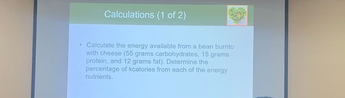 Calculations (1 of 2)
Calculate the energy available from a bean burrito
with cheese (55 grams carbohydrates, 15 grams
protein, and 12 grams fat). Determine the
percentage of kcalories from each of the energy
nutrients.