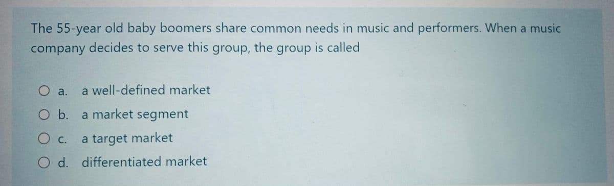 The 55-year old baby boomers share common needs in music and performers. When a music
company decides to serve this group, the group is called
O a.
O b.
a well-defined market
a market segment
O C.
a target market
O d. differentiated market