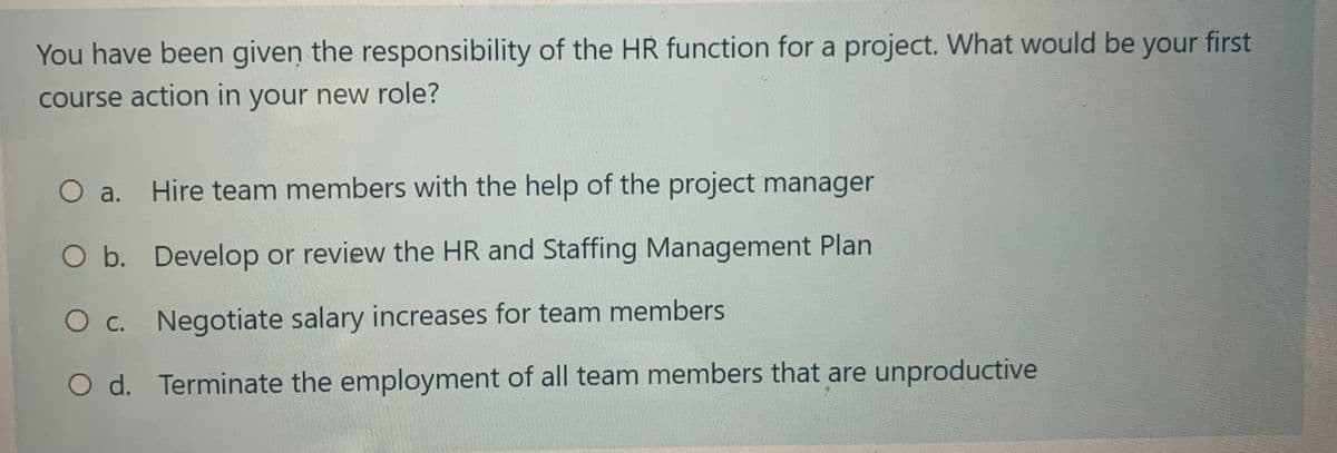 You have been given the responsibility of the HR function for a project. What would be your first
course action in your new role?
O a. Hire team members with the help of the project manager
O b.
Develop or review the HR and Staffing Management Plan
O c. Negotiate salary increases for team members
O d. Terminate the employment of all team members that are unproductive