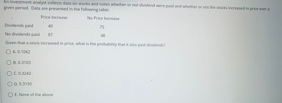 An investment analyst collects data on stocks and notes whether or not dividend were paid and whether or not the stocks increased in price over a
given period. Data are presented in the following table:
Price Increase
No Price Increase
Dividends paid
40
75
No dividends paid
87
48
Given that a stock increased in price, what is the probability that it also paid dividends?
O A. 0.1062
OB. 0.3103
OC. 0.3243
OD. 0.3150
O E. None of the above