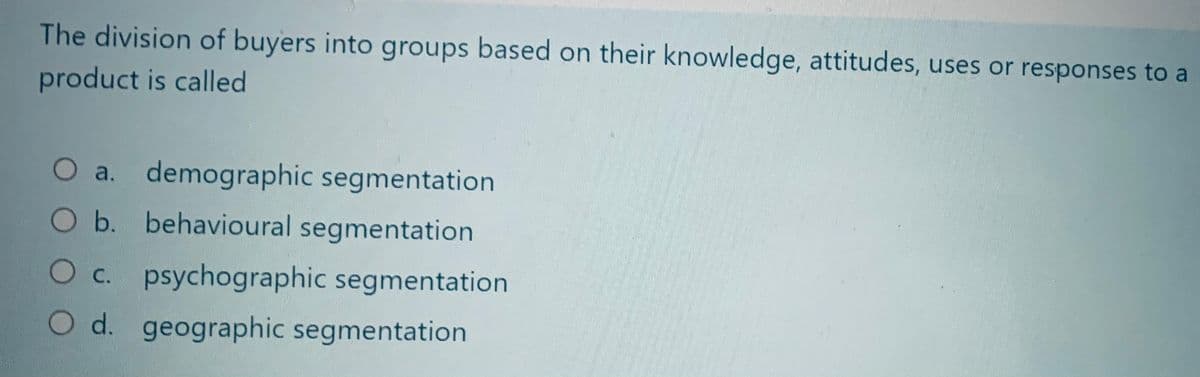 The division of buyers into groups based on their knowledge, attitudes, uses or responses to a
product is called
O a. demographic segmentation
O b. behavioural segmentation
O c. psychographic segmentation
O d. geographic segmentation