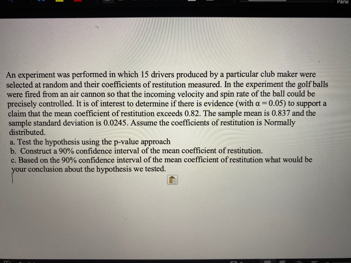 Pane
An experiment was performed in which 15 drivers produced by a particular club maker were
selected at random and their coefficients of restitution measured. In the experiment the golf balls
were fired from an air cannon so that the incoming velocity and spin rate of the ball could be
precisely controlled. It is of interest to determine if there is evidence (with a = 0.05) to support a
claim that the mean coefficient of restitution exceeds 0.82. The sample mean is 0.837 and the
sample standard deviation is 0.0245. Assume the coefficients of restitution is Normally
distributed.
%3D
a. Test the hypothesis using the p-value approach
b. Construct a 90% confidence interval of the mean coefficient of restitution.
c. Based on the 90% confidence interval of the mean coefficient of restitution what would be
your conclusion about the hypothesis we tested.
A
