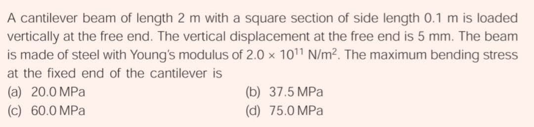 A cantilever beam of length 2 m with a square section of side length 0.1 m is loaded
vertically at the free end. The vertical displacement at the free end is 5 mm. The beam
is made of steel with Young's modulus of 2.0 x 1011 N/m2. The maximum bending stress
at the fixed end of the cantilever is
(a) 20.0 MPa
(b) 37.5 MPa
(c) 60.0 MPa
(d) 75.0 MPa
