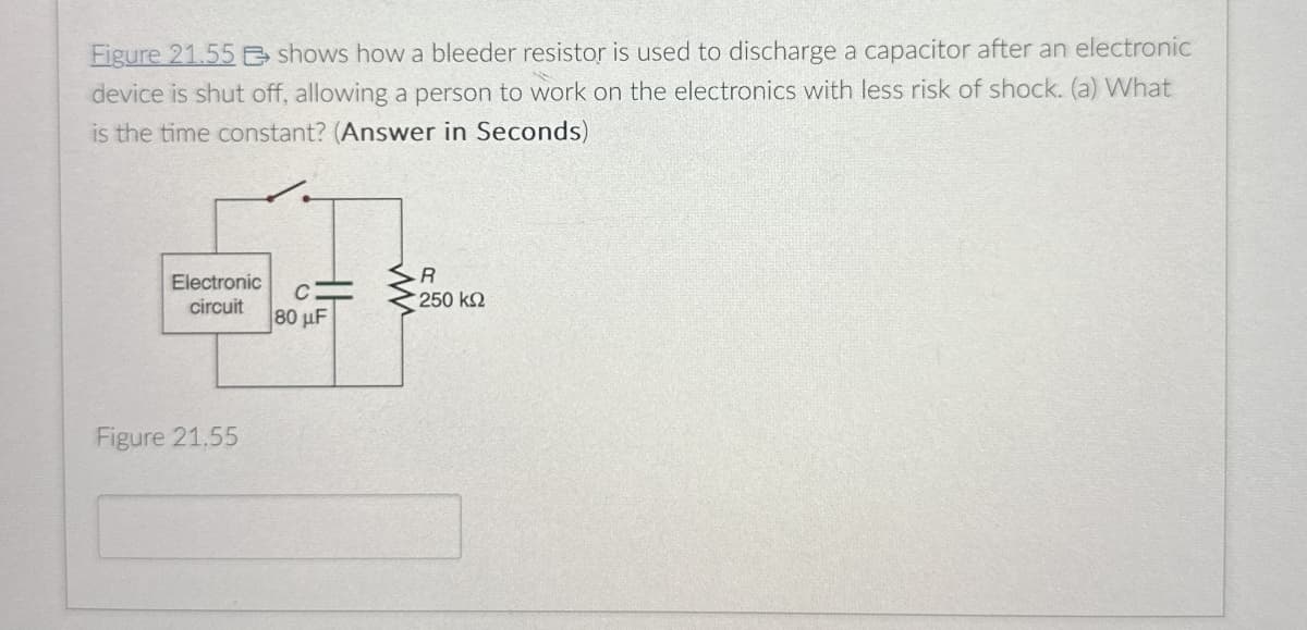 Figure 21.55
shows how a bleeder resistor is used to discharge a capacitor after an electronic
device is shut off, allowing a person to work on the electronics with less risk of shock. (a) What
is the time constant? (Answer in Seconds)
Electronic
circuit
C=
80 µF
Figure 21.55
R
250 ΚΩ