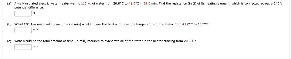 (a) A well-insulated electric water heater warms 113 kg of water from 20.0°C to 41.0°C in 29.0 min. Find the resistance (in Q2) of its heating element, which is connected across a 240 V
potential difference.
|ი
(b) What If? How much additional time (in min) would it take the heater to raise the temperature of the water from 41.0°C to 100°C?
min
(c) What would be the total amount of time (in min) required to evaporate all of the water in the heater starting from 20.0°C?
min