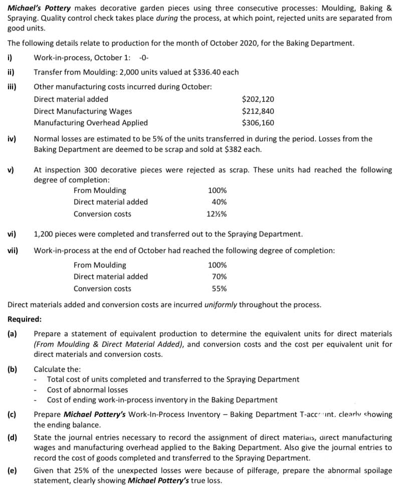 Michael's Pottery makes decorative garden pieces using three consecutive processes: Moulding, Baking &
Spraying. Quality control check takes place during the process, at which point, rejected units are separated from
good units.
The following details relate to production for the month of October 2020, for the Baking Department.
i)
Work-in-process, October 1:
-0-
ii)
Transfer from Moulding: 2,000 units valued at $336.40 each
iii)
Other manufacturing costs incurred during October:
Direct material added
$202,120
Direct Manufacturing Wages
$212,840
Manufacturing Overhead Applied
$306,160
iv)
Normal losses are estimated to be 5% of the units transferred in during the period. Losses from the
Baking Department are deemed to be scrap and sold at $382 each.
v)
At inspection 300 decorative pieces were rejected as scrap. These units had reached the following
degree of completion:
From Moulding
100%
Direct material added
40%
Conversion costs
12%%
vi)
1,200 pieces were completed and transferred out to the Spraying Department.
vii)
Work-in-process at the end of October had reached the following degree of completion:
From Moulding
100%
Direct material added
70%
Conversion costs
55%
Direct materials added and conversion costs are incurred uniformly throughout the process.
Required:
(a)
Prepare a statement of equivalent production to determine the equivalent units for direct materials
(From Moulding & Direct Material Added), and conversion costs and the cost per equivalent unit for
direct materials and conversion costs.
(b)
Calculate the:
Total cost of units completed and transferred to the Spraying Department
Cost of abnormal losses
Cost of ending work-in-process inventory in the Baking Department
Prepare Michael Pottery's Work-In-Process Inventory – Baking Department T-accrunt, clearly showing
the ending balance.
(c)
(d)
State the journal entries necessary
record the assignme
wages and manufacturing overhead applied to the Baking Department. Also give the journal entries to
of direct mate
direct manufacturing
record the cost of goods completed and transferred to the Spraying Department.
(e)
Given that 25% of the unexpected losses were because of pilferage, prepare the abnormal spoilage
statement, clearly showing Michael Pottery's true loss.
