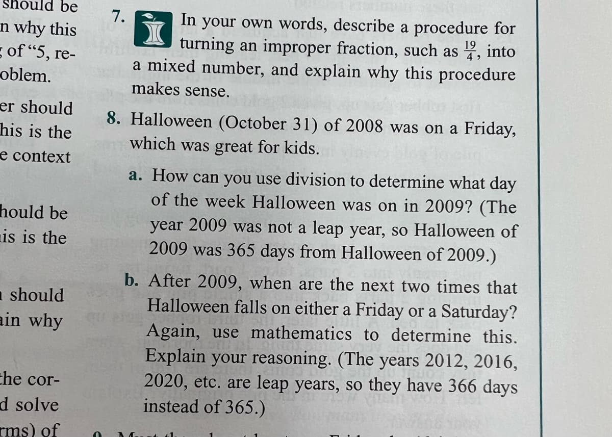 be
7.
n why this
s of "5, re
oblem.
In your own words, describe a procedure for
19
turning an improper fraction, such as , into
4
re-
a mixed number, and explain why this procedure
makes sense.
er should
his is the
8. Halloween (October 31) of 2008 was on a Friday,
which was great for kids.
e context
a. How can you use division to determine what day
of the week Halloween was on in 2009? (The
hould be
nis is the
year 2009 was not a leap year, so Halloween of
2009 was 365 days from Halloween of 2009.)
n should
ain why
b. After 2009, when are the next two times that
Halloween falls on either a Friday or a Saturday?
Again, use mathematics to determine this.
Explain your reasoning. (The years 2012, 2016,
2020, etc. are leap years, so they have 366 days
instead of 365.)
che cor-
d solve
rms) of
