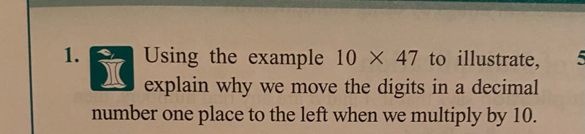 Using the example 10 X 47 to illustrate,
explain why we move the digits in a decimal
number one place to the left when we multiply by 10.
1.
