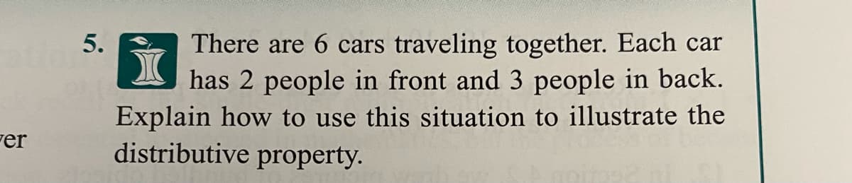 There are 6 cars traveling together. Each car
has 2 people in front and 3 people in back.
Explain how to use this situation to illustrate the
distributive property.
5.
Fer
