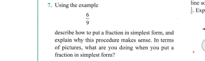 line sc
7. Using the example
. Exp
6.
describe how to put a fraction in simplest form, and
explain why this procedure makes sense. In terms
of pictures, what are you doing when you put a
fraction in simplest form?
