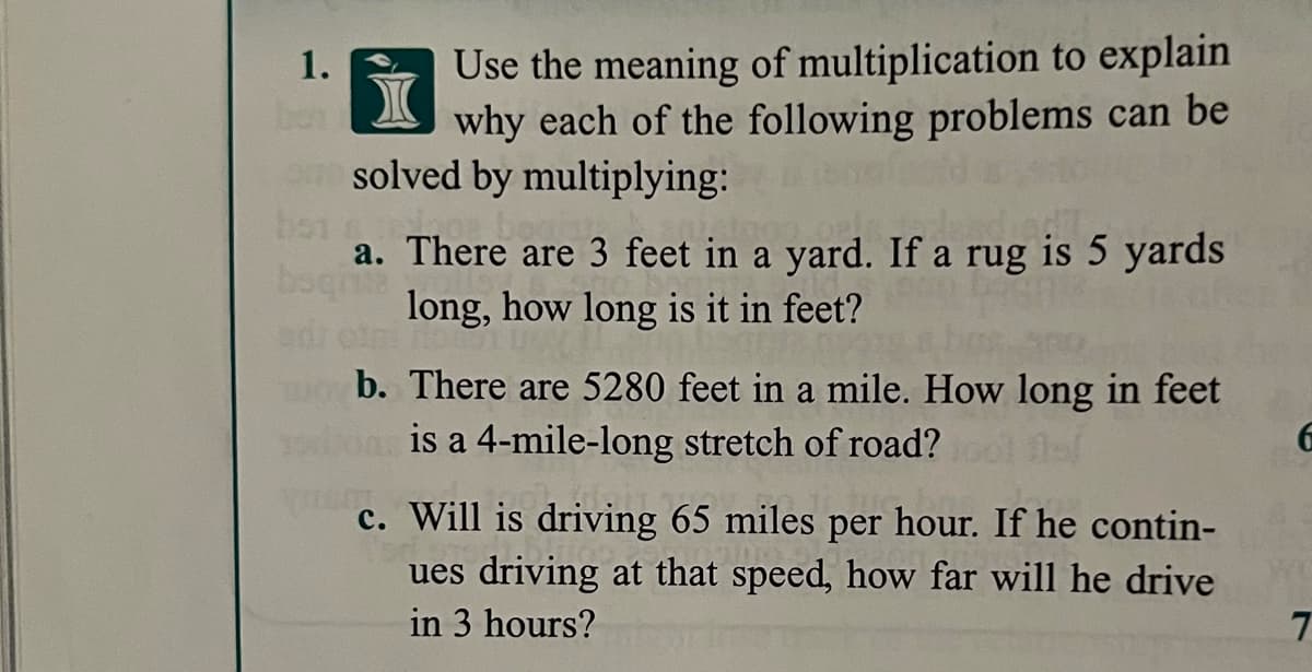 Use the meaning of multiplication to explain
why each of the following problems can be
1.
en solved by multiplying:
bot
a. There are 3 feet in a yard. If a rug is 5 yards
bagita
long, how long is it in feet?
b. There are 5280 feet in a mile. How long in feet
is a 4-mile-long stretch of road?
c. Will is driving 65 miles per hour. If he contin-
ues driving at that speed, how far will he drive
in 3 hours?
