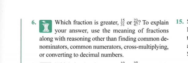 Which fraction is greater, or ? To explain 15.
your answer, use the meaning of fractions
along with reasoning other than finding common de-
nominators, common numerators, cross-multiplying,
or converting to decimal numbers.
6.
