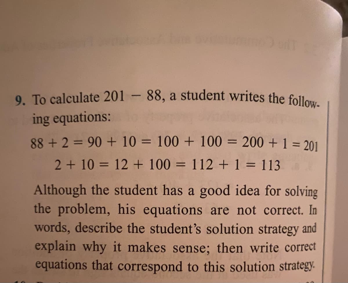 9. To calculate 201 - 88, a student writes the follow-
ing equations:
88 + 2 = 90 + 10 = 100 + 100 = 200 +1 = 201
%3D
%3D
2+ 10 = 12 + 100 = 112 + 1 = 113
%3D
Although the student has a good idea for solving
the problem, his equations are not correct. In
words, describe the student's solution strategy and
explain why it makes sense; then write correct
equations that correspond to this solution strategy.
