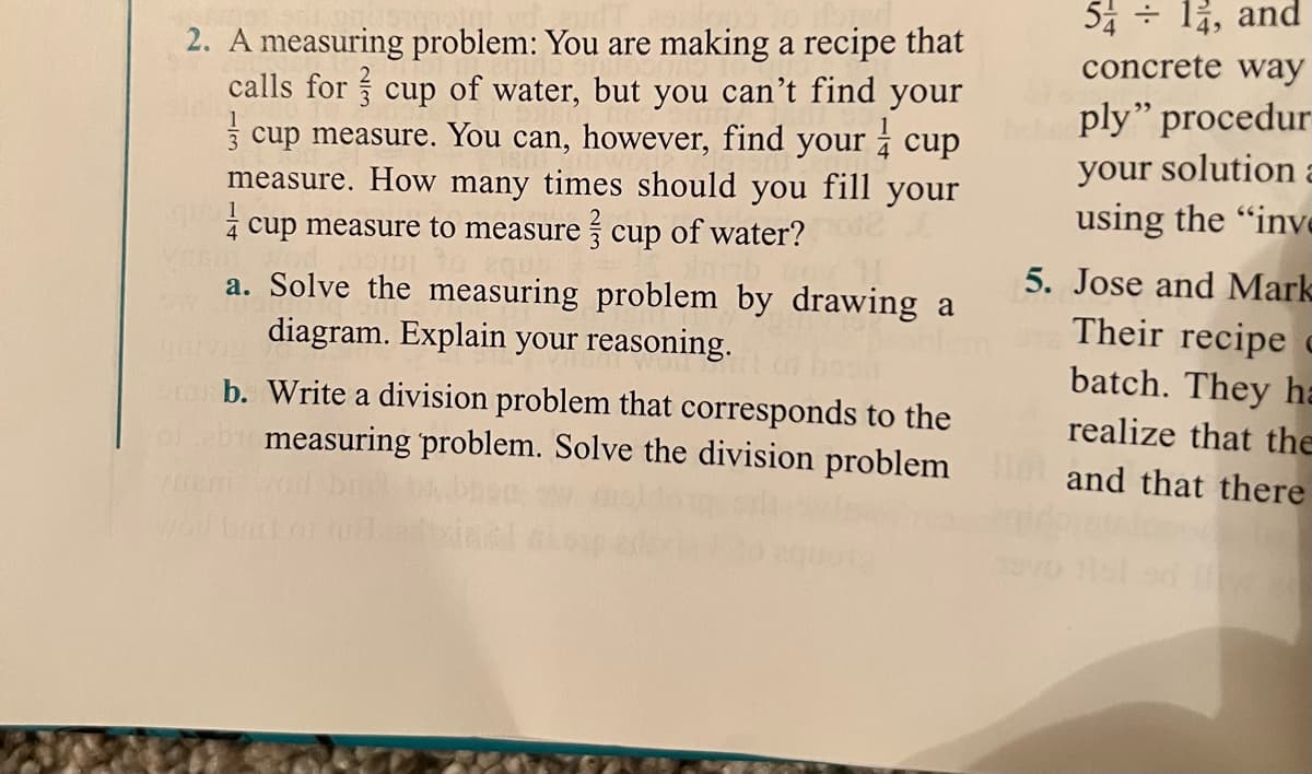 54 + lỉ, and
2. A measuring problem: You are making a recipe that
calls for cup of water, but you can't find your
3 cup measure. You can, however, find your į cup
measure. How many times should you fill your
concrete way
ply" procedur
your solution a
using the "inve
4 cup measure to measure cup of water?
5. Jose and Mark
Their recipe c
batch. They ha
realize that the
and that there
a. Solve the measuring problem by drawing a
diagram. Explain your reasoning.
b. Write a division problem that corresponds to the
measuring problem. Solve the division problem
wol tt orud
