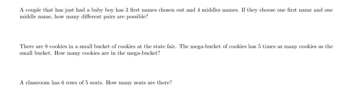 A couple that has just had a baby boy has 3 first names chosen out and 4 middles names. If they choose one first name and one
middle name, how many different pairs are possible?
There are 8 cookies in a small bucket of cookies at the state fair. The mega-bucket of cookies has 5 times as many cookies as the
small bucket. How many cookies are in the mega-bucket?
A classroom has 6 rows of 5 seats. How many seats are there?
