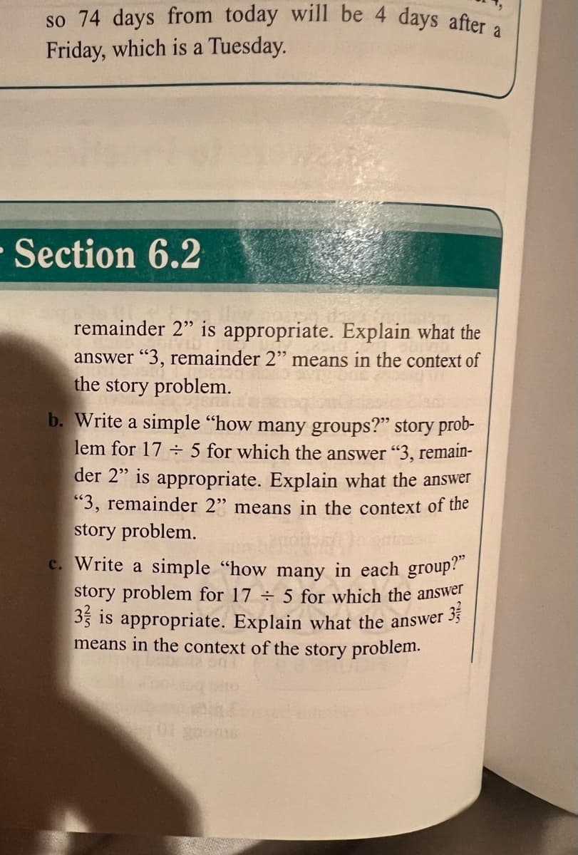 so 74 days from today will be 4 days after a
Friday, which is a Tuesday.
-Section 6.2
remainder 2" is appropriate. Explain what the
answer "3, remainder 2" means in the context of
the story problem.
b. Write a simple "how many groups?" story prob-
lem for 17 ÷ 5 for which the answer "3, remain-
der 2" is appropriate. Explain what the answer
"3, remainder 2" means in the context of the
story problem.
C. Write a simple "how many in each group?
story problem for 17 ÷ 5 for which the answer
35 is appropriate. Explain what the answer 35
means in the context of the story problem.
