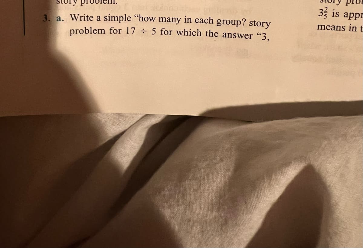 story
3 is appr
3. a. Write a simple "how many in each group? story
problem for 17 ÷ 5 for which the answer "3,
means in t
