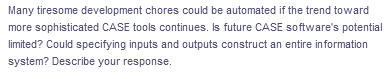 Many tiresome development chores could be automated if the trend toward
more sophisticated CASE tools continues. Is future CASE software's potential
limited? Could specifying inputs and outputs construct an entire information
system? Describe your response.
