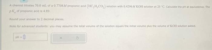 A chemist titrates 70.0 mL of a 0.7708 M propionic acid (HC₂H,CO₂) solution with 0.4296M KOH solution at 25 °C. Calculate the pH at equivalence. The
pk of propionic acid is 4.89.
Round your answer to 2 decimal places.
Note for advanced students: you may assume the total volume of the solution equals the initial volume plus the volume of KOH solution added.
pH = 0