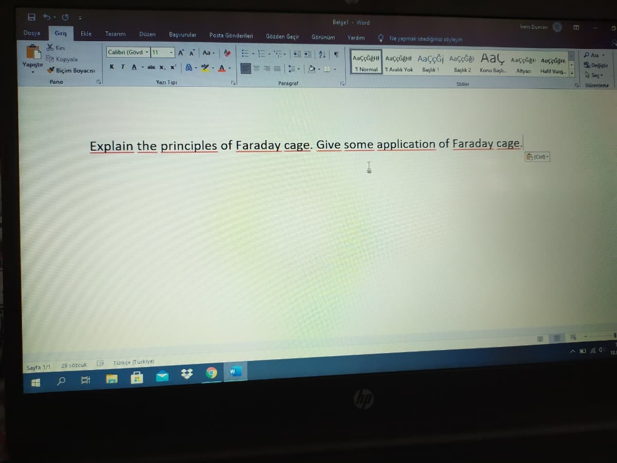 Belgel - Word
irem Duman
Dosya
Giriş
Ekle
Tasarım
Posta Gönderileri
Düzen
Başvurular
Gözden Geçir
Görünüm
O Ne yapmak istediģinizi söyleyin
Yardım
* Kes
Calibri (Gövd -11
-A A
而,,
Aa -
P Ara-
Ee Kopyala
ab. Değistir
A Seç-
Yapıştır
* Biçim BayacISI
KTA- abx x, x A- A
1 Normal
1Aralık Yok
Başlık 1
Başlık 2
Konu Başl.
Altyazı
Hafif Vurg-
Pano
Yazı Tipi
Paragraf
Stiller
S Düzenleme
Explain the principles of Faraday cage. Give some application of Faraday cage.
A (Ctrl) -
18.
Türkçe (Türklye)
Sayfa 1/1
29 sözcük
