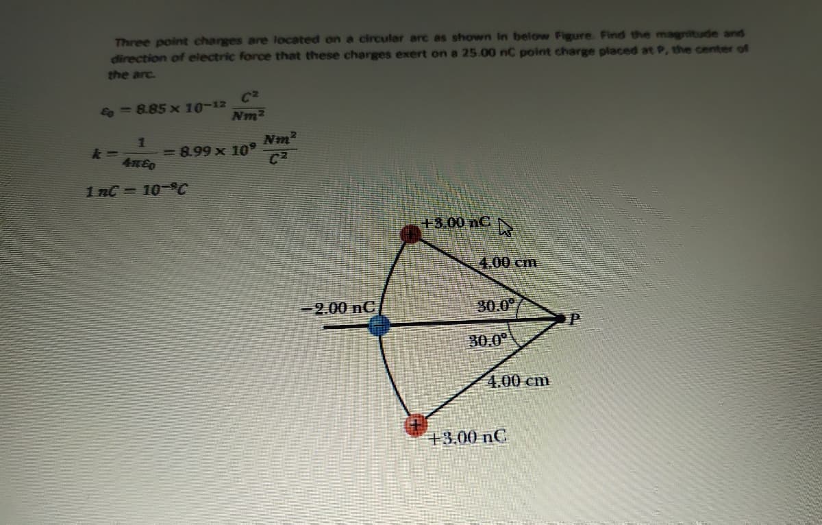 Three point charges are located on a circular arc as shown in below Figure. Find the magnitude and
direction of electric force that these charges exert on a 25.00 nC point charge placed at P, the ceter of
the arc.
& = 8.85 x 10-12
Nm2
Nm2
義=
4x60
-8.99 x 10°
1 nC = 10-C
+3.00 nC
4.00cm
-2.00 nC
30.0
P
30.0°
4.00 cm
+3.00 nC
