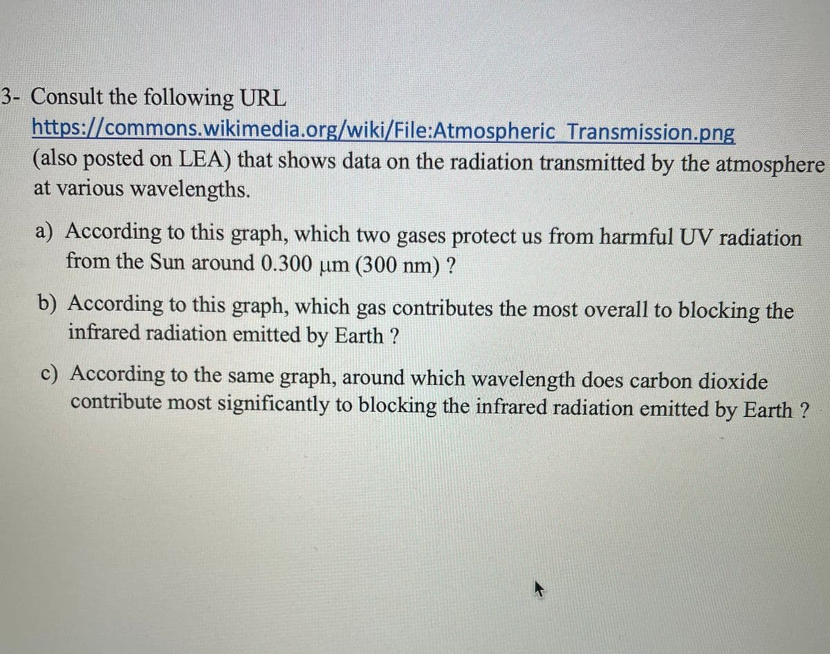 3- Consult the following URL
https://commons.wikimedia.org/wiki/File:Atmospheric Transmission.png
(also posted on LEA) that shows data on the radiation transmitted by the atmosphere
at various wavelengths.
a) According to this graph, which two gases protect us from harmful UV radiation
from the Sun around 0.300 µm (300 nm) ?
b) According to this graph, which gas contributes the most overall to blocking the
infrared radiation emitted by Earth?
c) According to the same graph, around which wavelength does carbon dioxide
contribute most significantly to blocking the infrared radiation emitted by Earth?