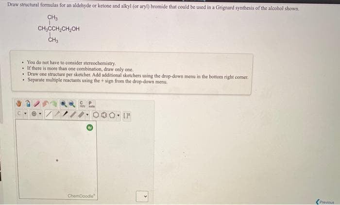 Draw structural formulas for an aldehyde or ketone and alkyl (or aryl) bromide that could be used in a Grignard synthesis of the alcohol shown.
CH3
CH;CCH,CH,OH
ČH3
• You do not have to consider stereochemistry.
• If there is more than one combination, draw only one.
• Draw one structure per sketcher. Add additional sketchers using the drop-down menu in the bottom right comer.
Separate multiple reactants using the + sign from the drop-down menu.
P.
ChemDoodle
(Previous
